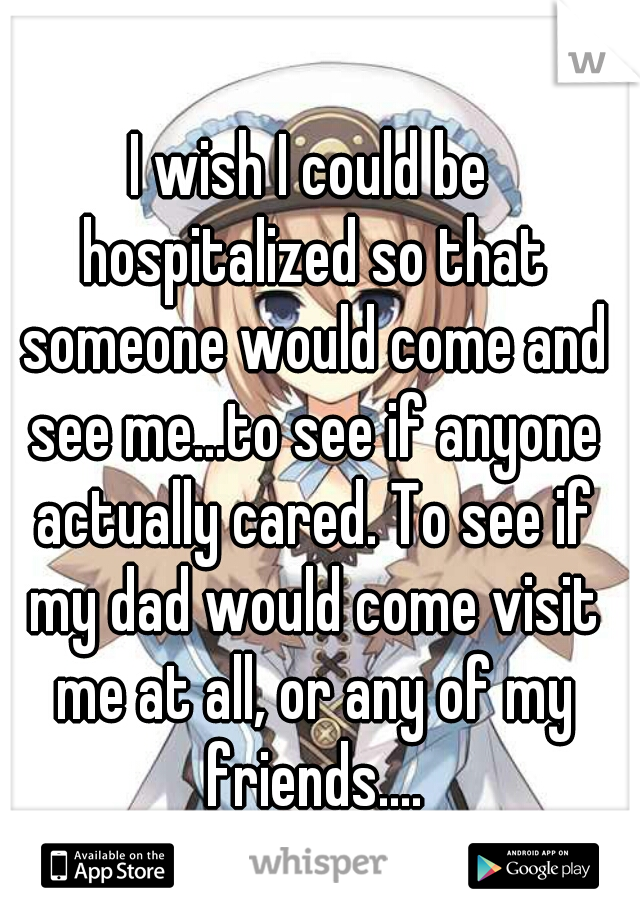 I wish I could be hospitalized so that someone would come and see me...to see if anyone actually cared. To see if my dad would come visit me at all, or any of my friends....