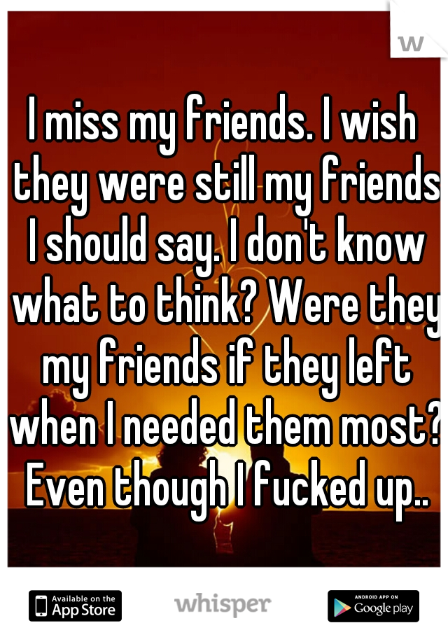 I miss my friends. I wish they were still my friends I should say. I don't know what to think? Were they my friends if they left when I needed them most? Even though I fucked up..