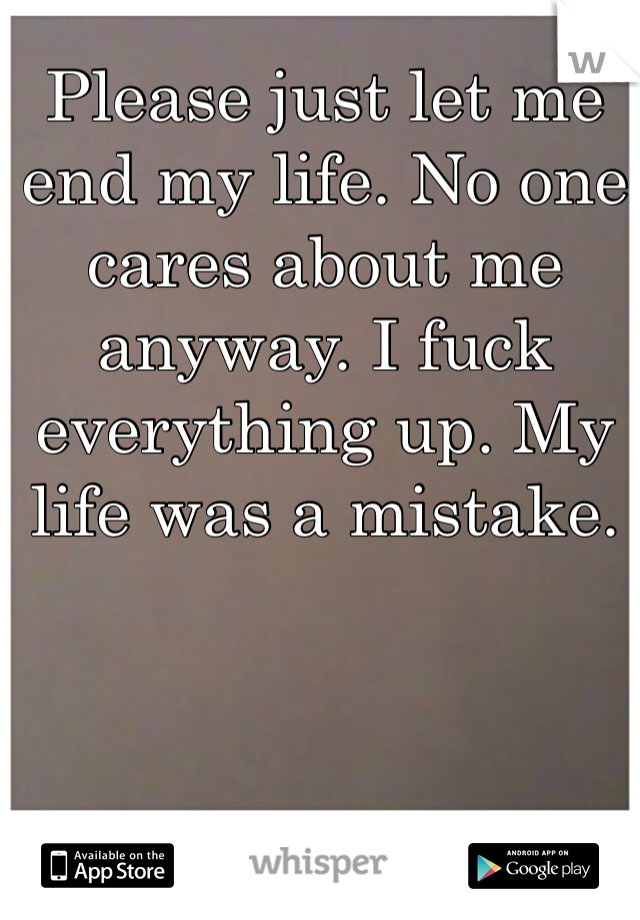 Please just let me end my life. No one cares about me anyway. I fuck everything up. My life was a mistake. 