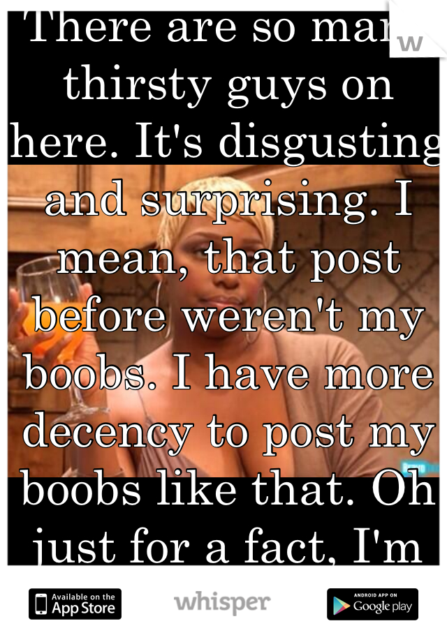 There are so many thirsty guys on here. It's disgusting and surprising. I mean, that post before weren't my boobs. I have more decency to post my boobs like that. Oh just for a fact, I'm only 17 also. 