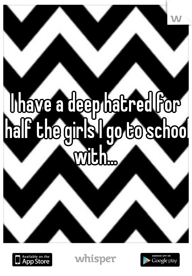 I have a deep hatred for half the girls I go to school with... 