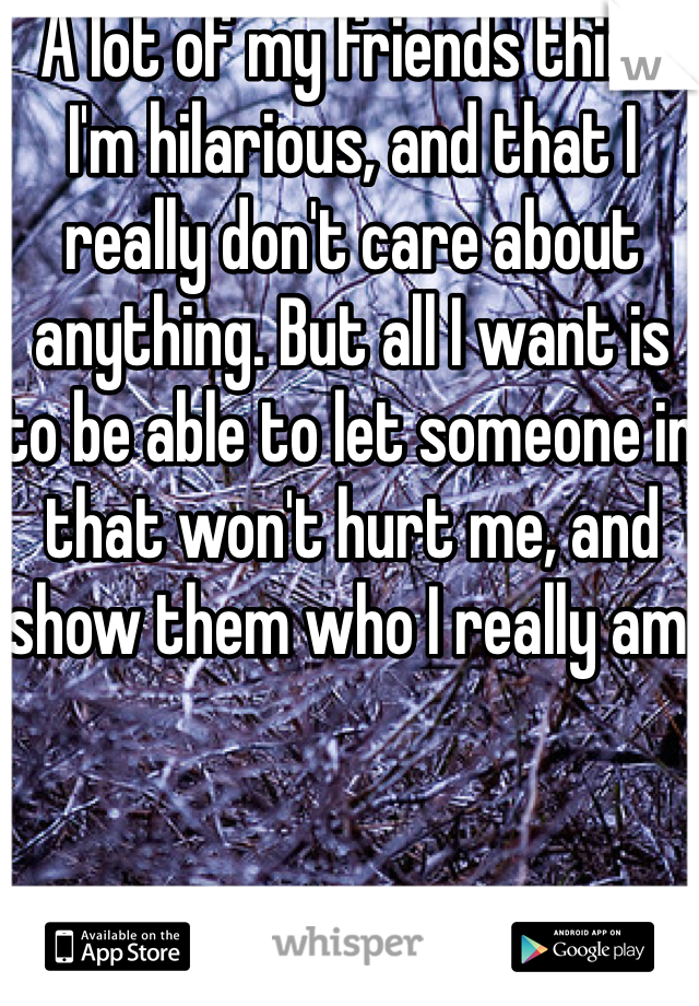 A lot of my friends think I'm hilarious, and that I really don't care about anything. But all I want is to be able to let someone in that won't hurt me, and show them who I really am.
