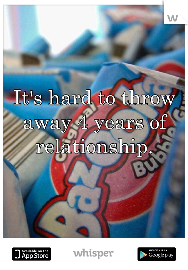 It's hard to throw away 4 years of relationship. 