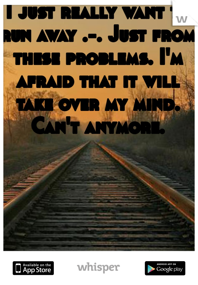I just really want to run away .-. Just from these problems. I'm afraid that it will take over my mind. Can't anymore.  