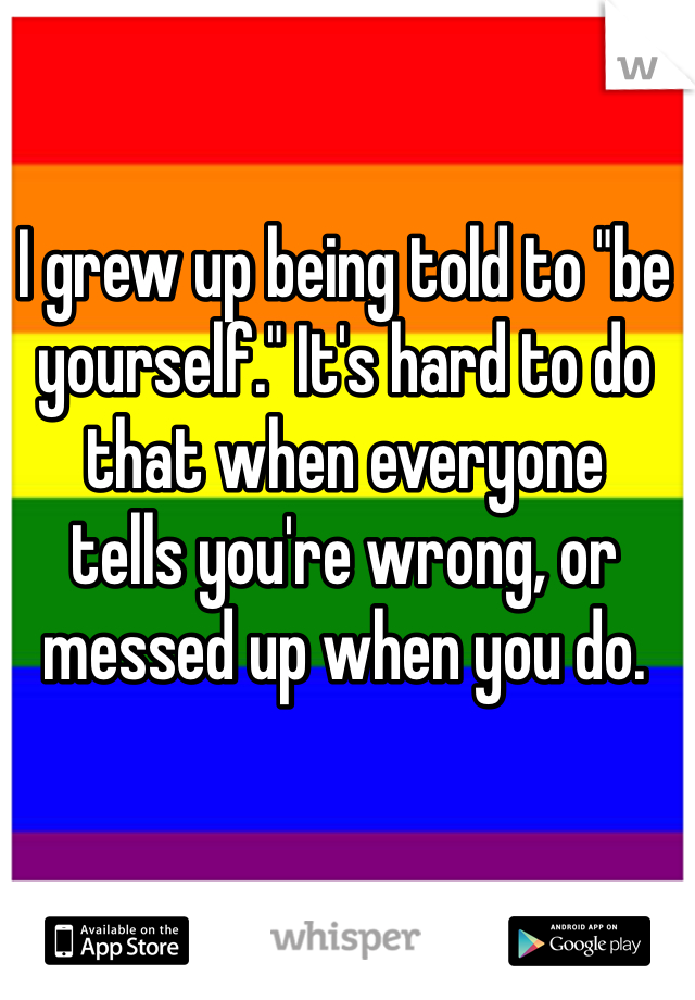 I grew up being told to "be yourself." It's hard to do that when everyone 
tells you're wrong, or messed up when you do. 