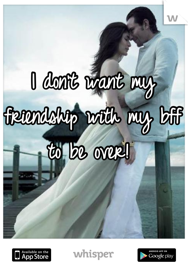 I don't want my friendship with my bff to be over! 