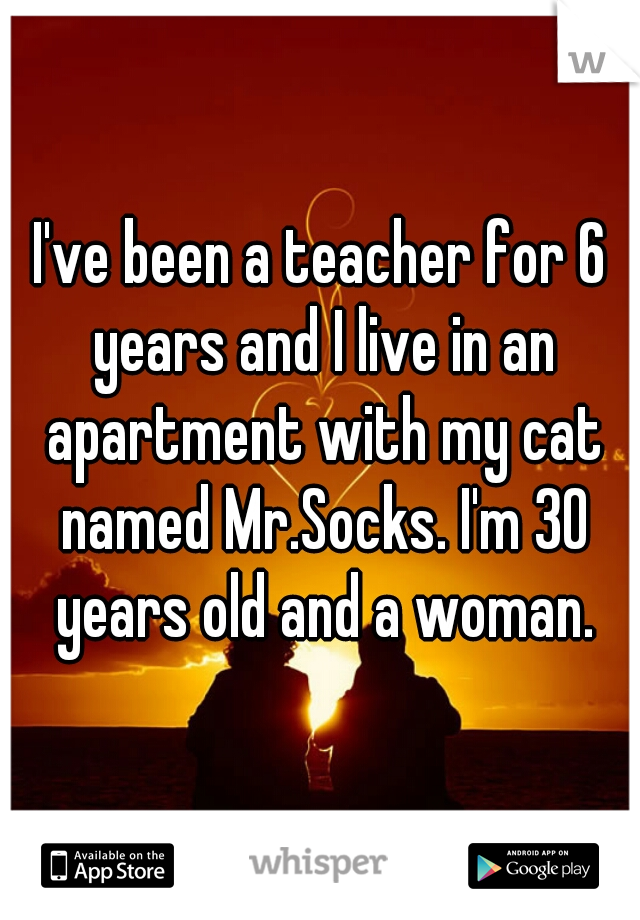 I've been a teacher for 6 years and I live in an apartment with my cat named Mr.Socks. I'm 30 years old and a woman.