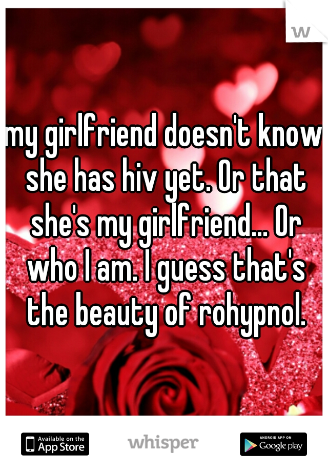 my girlfriend doesn't know she has hiv yet. Or that she's my girlfriend... Or who I am. I guess that's the beauty of rohypnol.