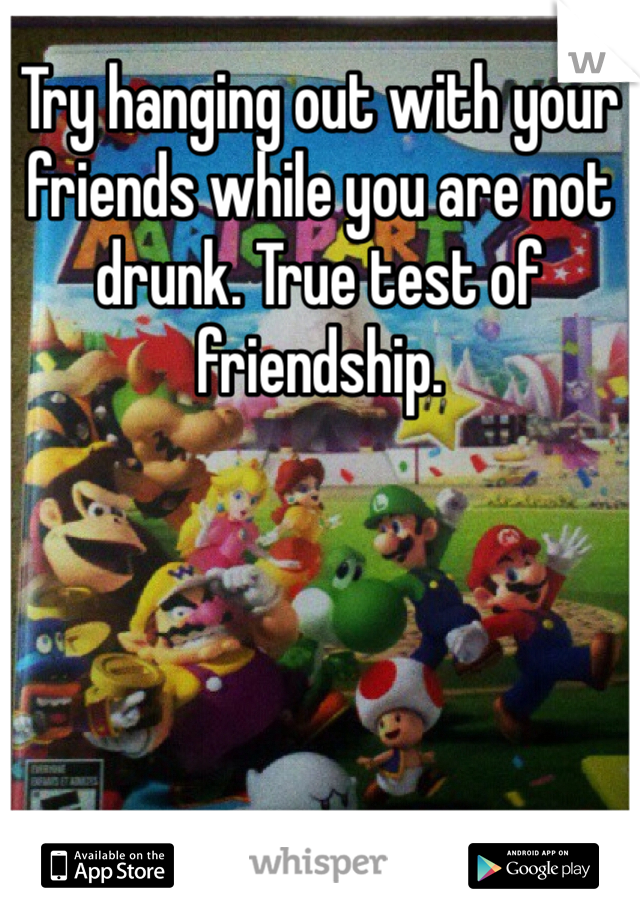 Try hanging out with your friends while you are not drunk. True test of friendship.