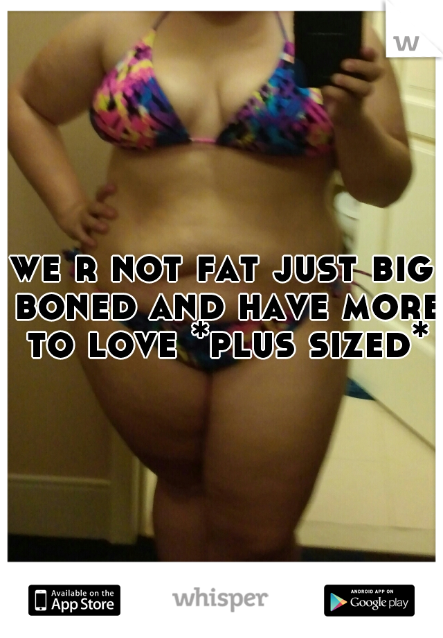 we r not fat just big boned and have more to love *plus sized*
