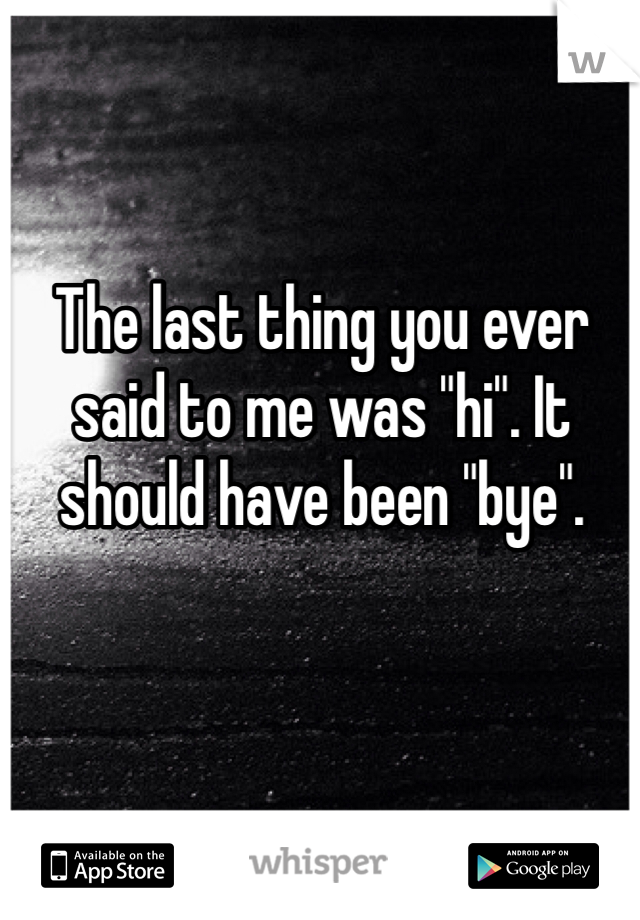 The last thing you ever said to me was "hi". It should have been "bye".