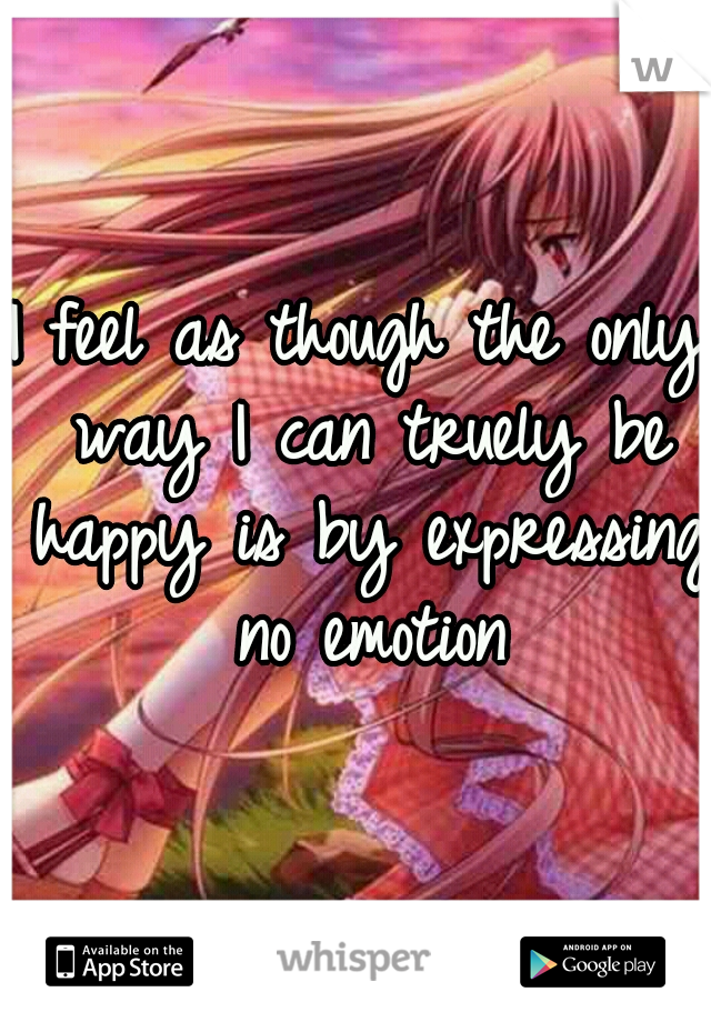 I feel as though the only way I can truely be happy is by expressing no emotion