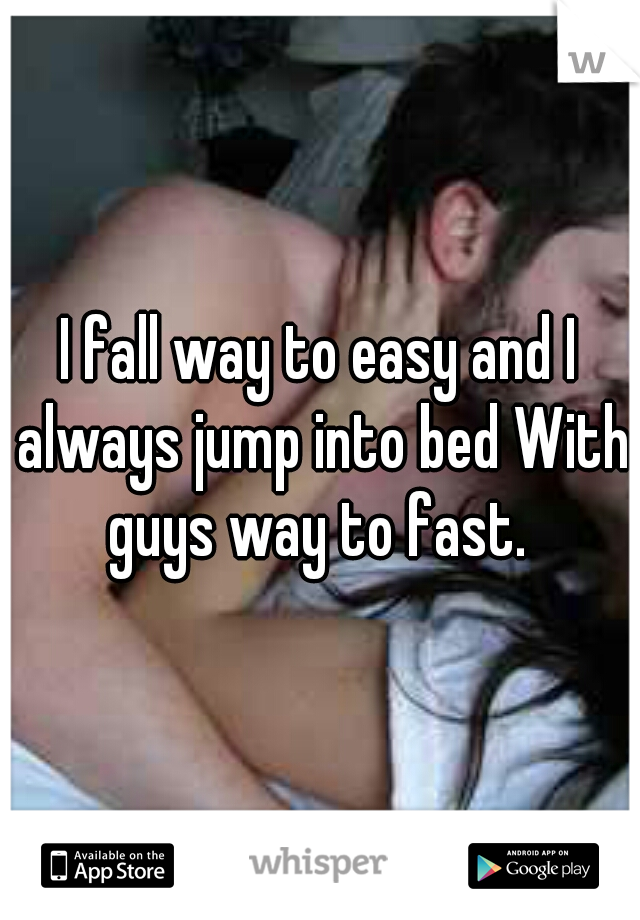 I fall way to easy and I always jump into bed With guys way to fast. 
