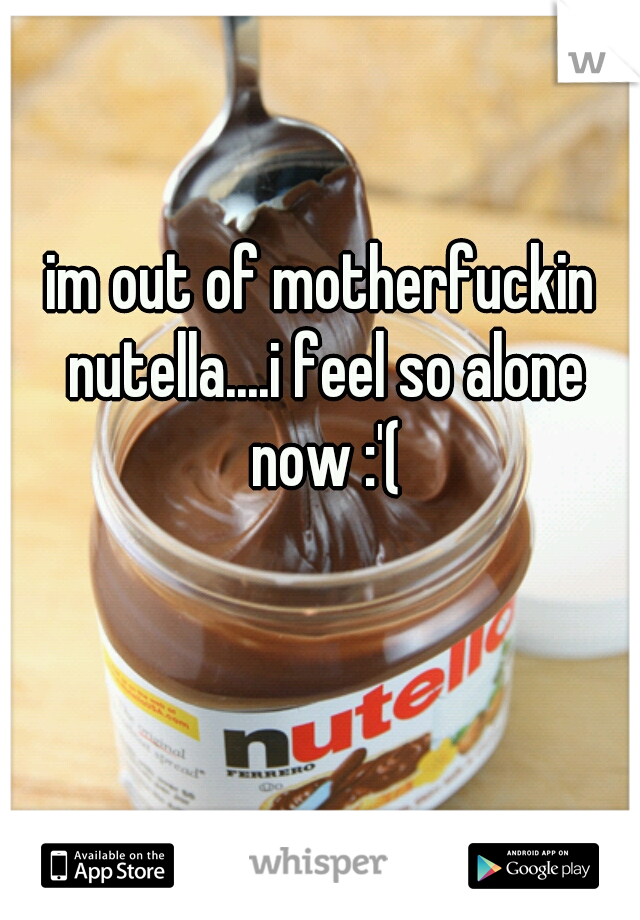 im out of motherfuckin nutella....i feel so alone now :'(