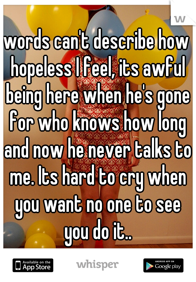 words can't describe how hopeless I feel, its awful being here when he's gone for who knows how long and now he never talks to me. Its hard to cry when you want no one to see you do it..