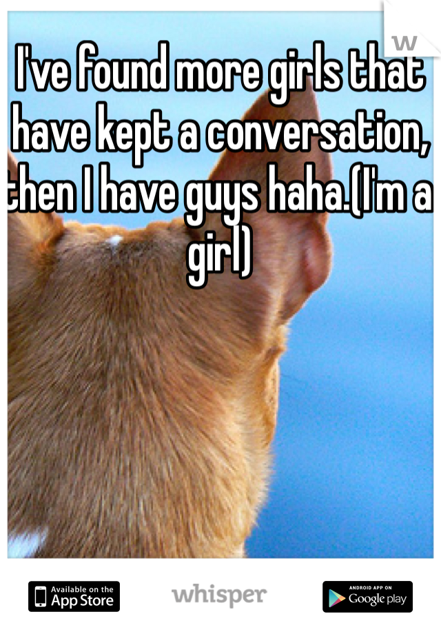 I've found more girls that have kept a conversation, then I have guys haha.(I'm a girl)
