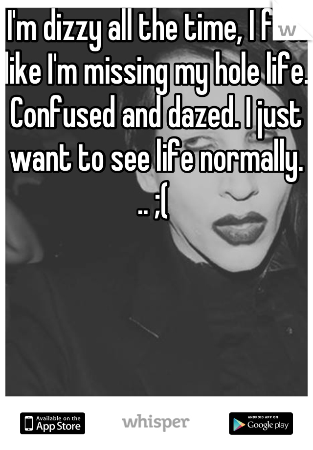 I'm dizzy all the time, I feel like I'm missing my hole life. Confused and dazed. I just want to see life normally. .. ;( 