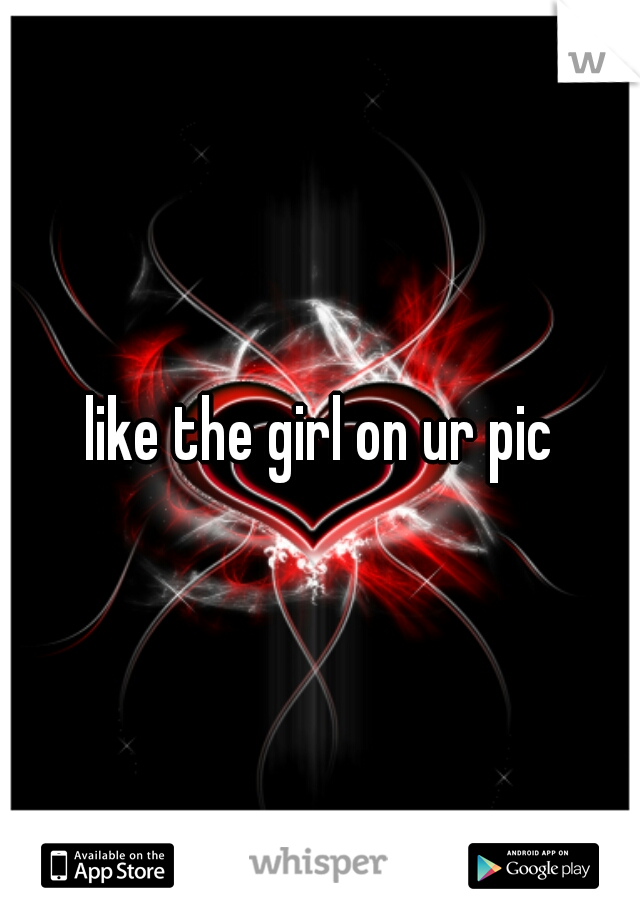 like the girl on ur pic