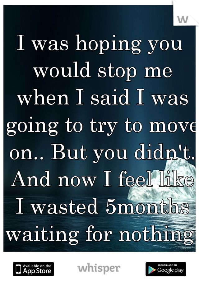 I was hoping you would stop me when I said I was going to try to move on.. But you didn't. And now I feel like I wasted 5months waiting for nothing.   