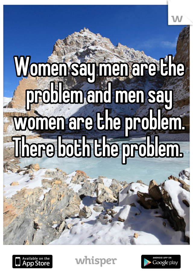 Women say men are the problem and men say women are the problem. There both the problem. 