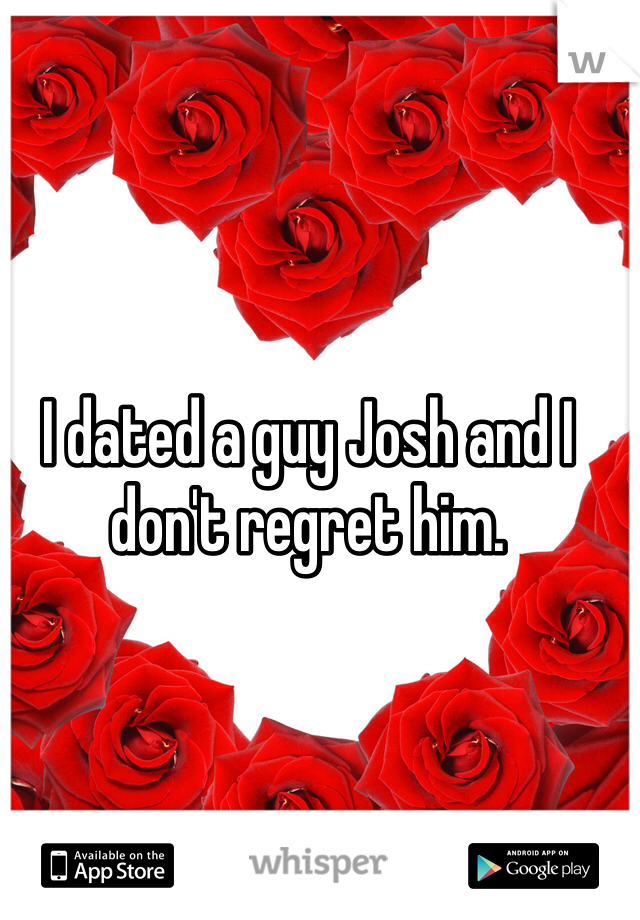 I dated a guy Josh and I don't regret him. 