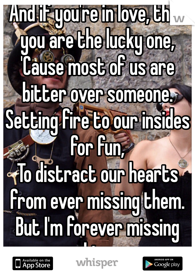 And if you're in love, then you are the lucky one,
'Cause most of us are bitter over someone.
Setting fire to our insides for fun,
To distract our hearts from ever missing them.
But I'm forever missing him.

And you caused it.