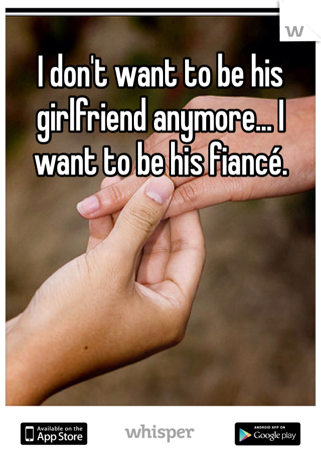 I don't want to be his girlfriend anymore... I want to be his fiancé. 