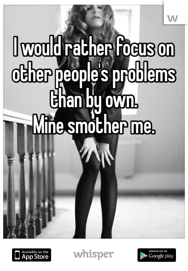 I would rather focus on other people's problems than by own. 
Mine smother me.
