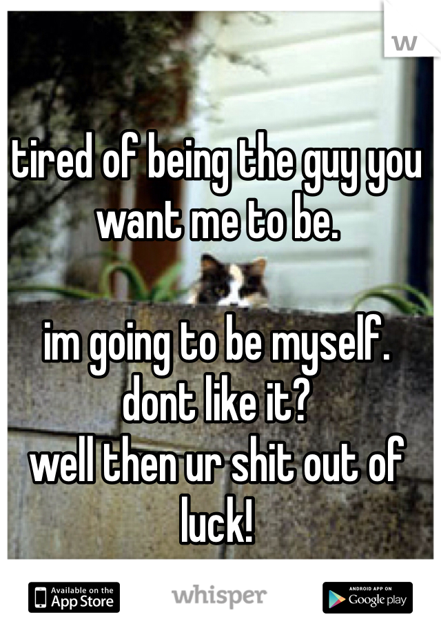 tired of being the guy you want me to be.

im going to be myself.
dont like it?
well then ur shit out of luck!