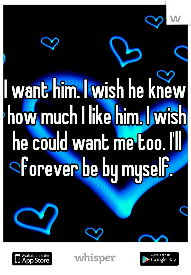 I want him. I wish he knew how much I like him. I wish he could want me too. I'll forever be by myself.