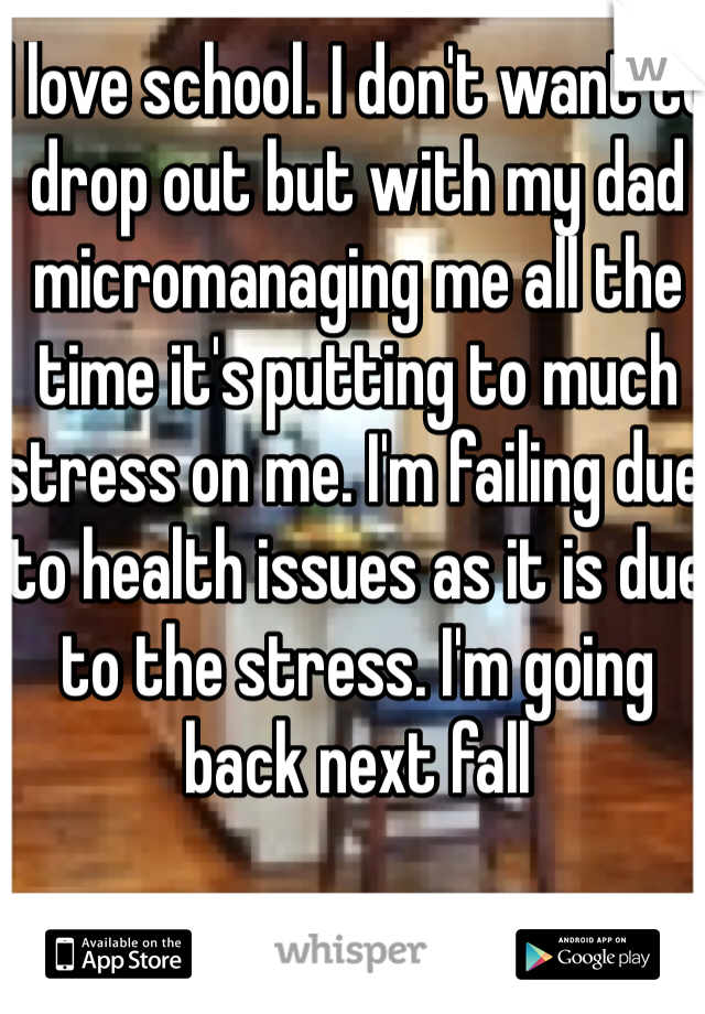 I love school. I don't want to drop out but with my dad micromanaging me all the time it's putting to much stress on me. I'm failing due to health issues as it is due to the stress. I'm going back next fall