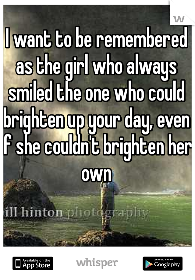 I want to be remembered as the girl who always smiled the one who could brighten up your day, even if she couldn't brighten her own