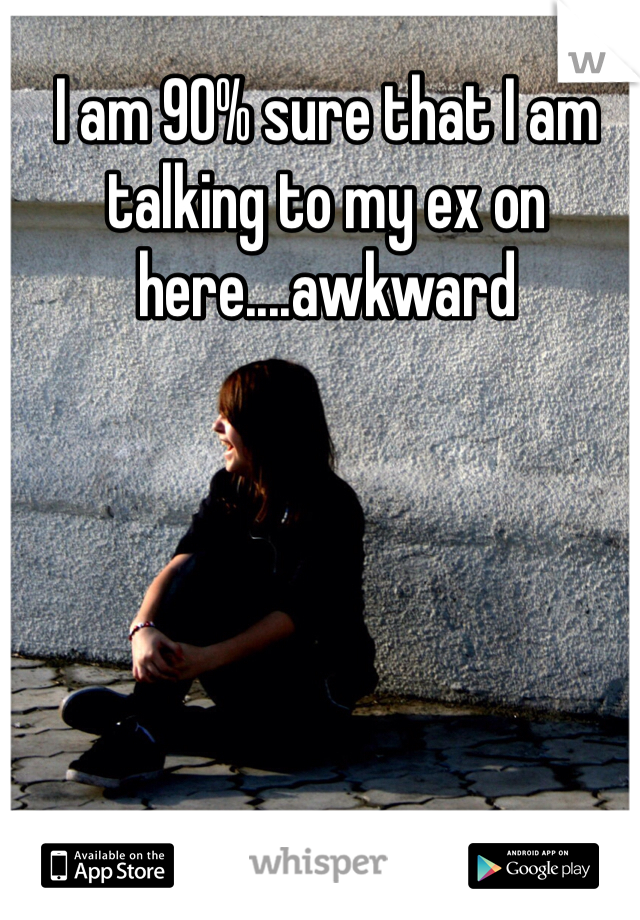 I am 90% sure that I am talking to my ex on here....awkward