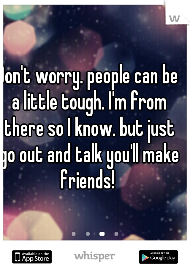 Don't worry. people can be a little tough. I'm from there so I know. but just go out and talk you'll make friends! 