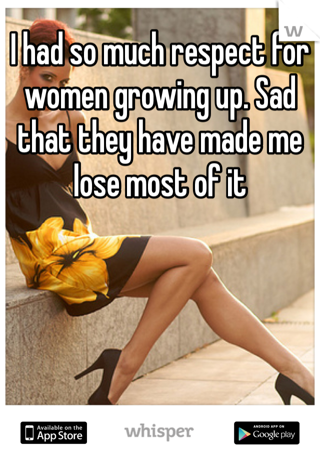 I had so much respect for women growing up. Sad that they have made me lose most of it