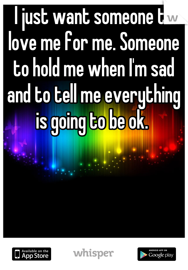 I just want someone to love me for me. Someone to hold me when I'm sad and to tell me everything is going to be ok. 