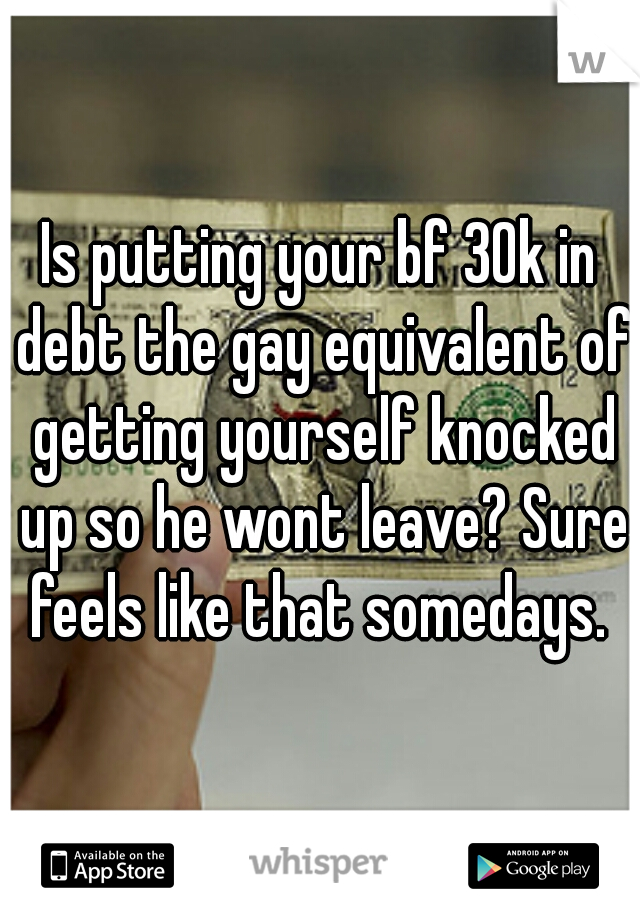 Is putting your bf 30k in debt the gay equivalent of getting yourself knocked up so he wont leave? Sure feels like that somedays. 