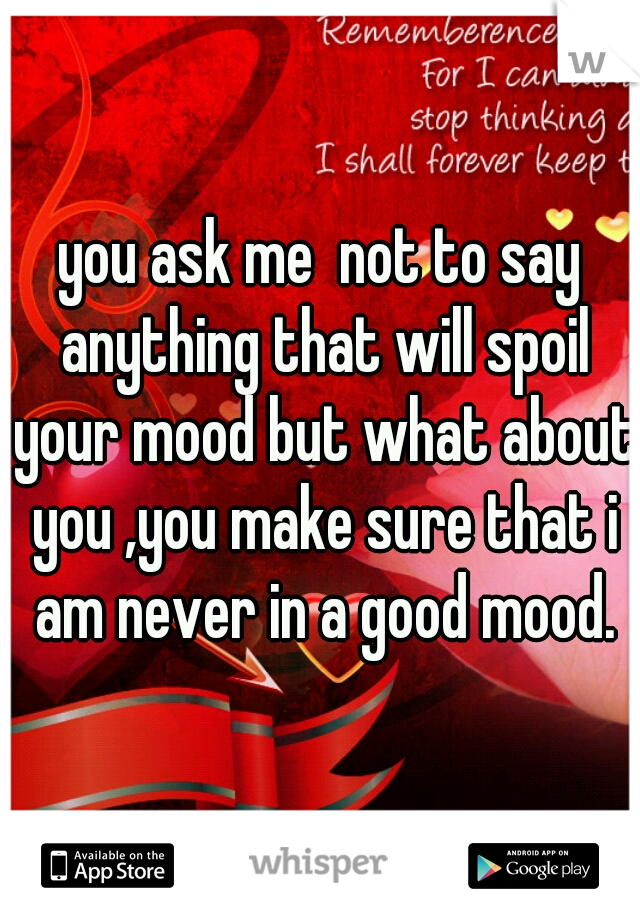 you ask me  not to say anything that will spoil your mood but what about you ,you make sure that i am never in a good mood.