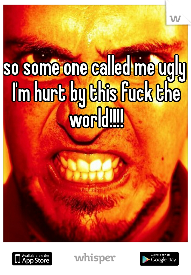 so some one called me ugly I'm hurt by this fuck the world!!!!