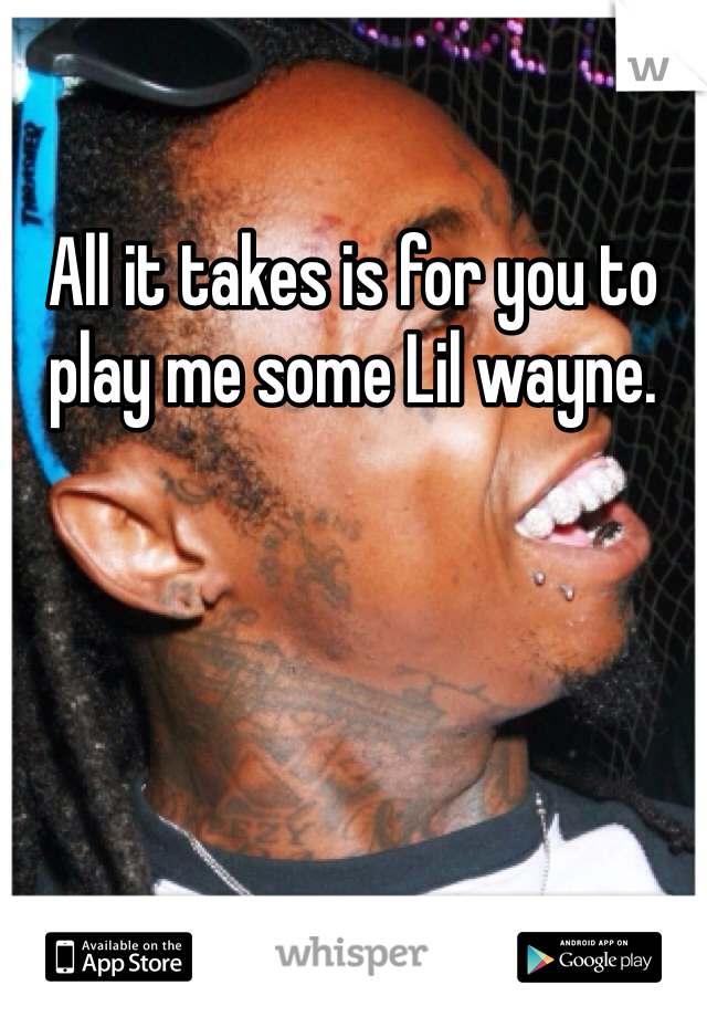 All it takes is for you to play me some Lil wayne.