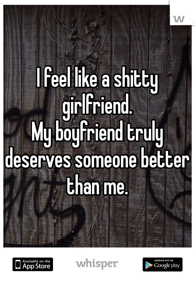 I feel like a shitty girlfriend.
My boyfriend truly deserves someone better than me.