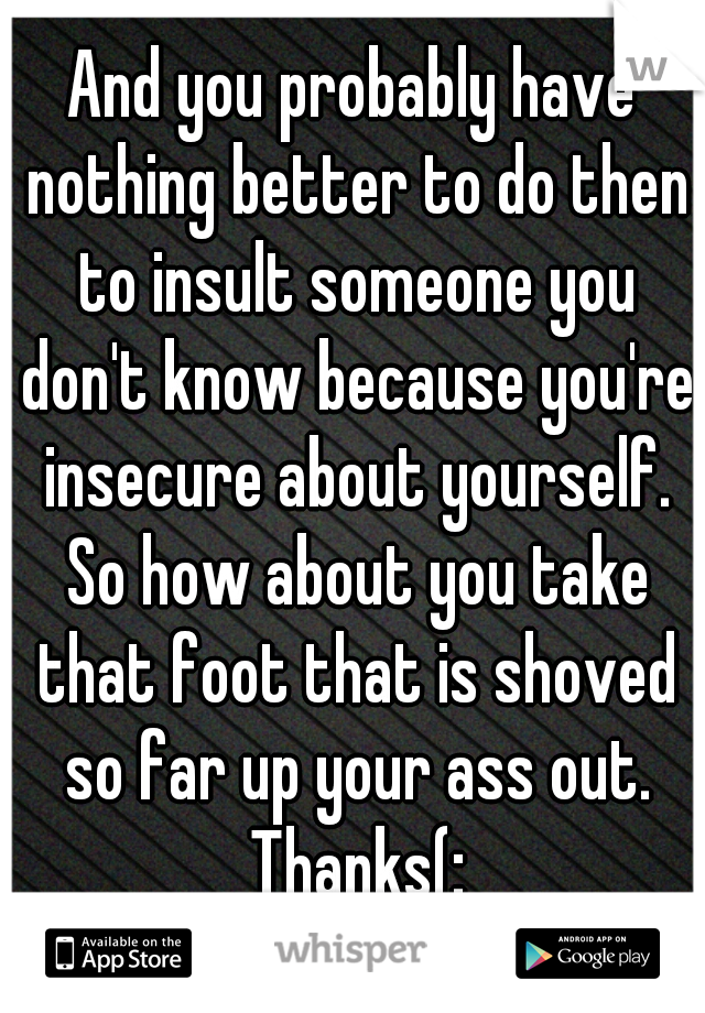 And you probably have nothing better to do then to insult someone you don't know because you're insecure about yourself. So how about you take that foot that is shoved so far up your ass out. Thanks(: