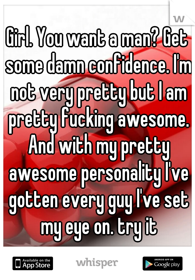 Girl. You want a man? Get some damn confidence. I'm not very pretty but I am pretty fucking awesome. And with my pretty awesome personality I've gotten every guy I've set my eye on. try it