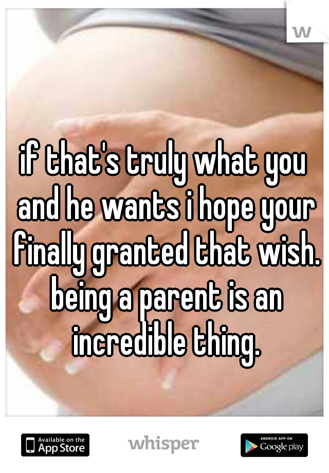 if that's truly what you and he wants i hope your finally granted that wish. being a parent is an incredible thing.