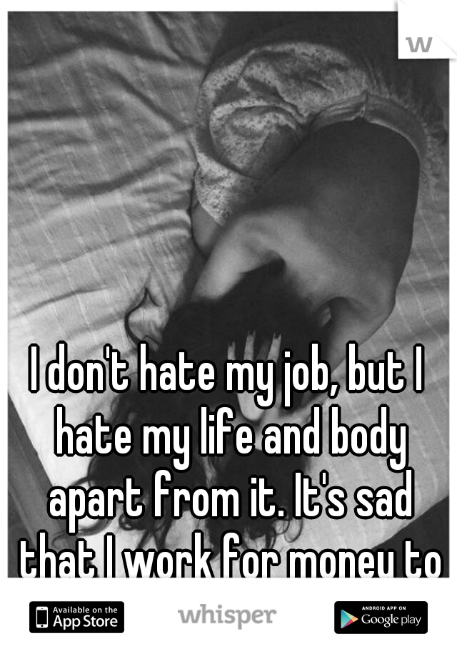 I don't hate my job, but I hate my life and body apart from it. It's sad that I work for money to fuel that hatred.