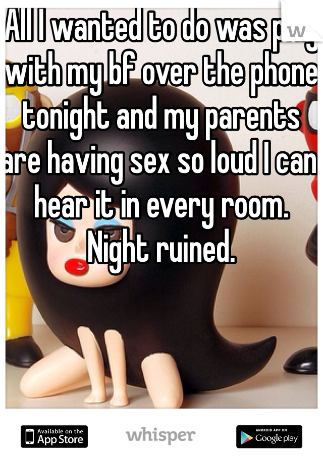 All I wanted to do was play with my bf over the phone tonight and my parents are having sex so loud I can hear it in every room. Night ruined. 
