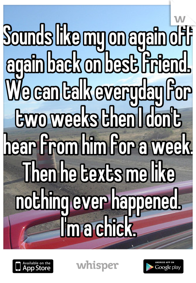 Sounds like my on again off again back on best friend. We can talk everyday for two weeks then I don't hear from him for a week. Then he texts me like nothing ever happened. 
I'm a chick. 