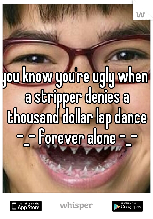 you know you're ugly when  a stripper denies a thousand dollar lap dance -_- forever alone -_-