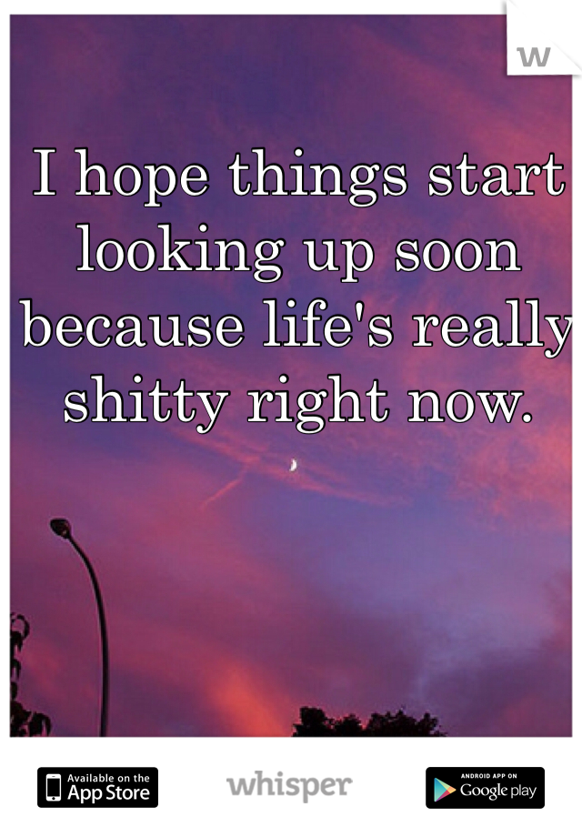 I hope things start looking up soon because life's really shitty right now. 