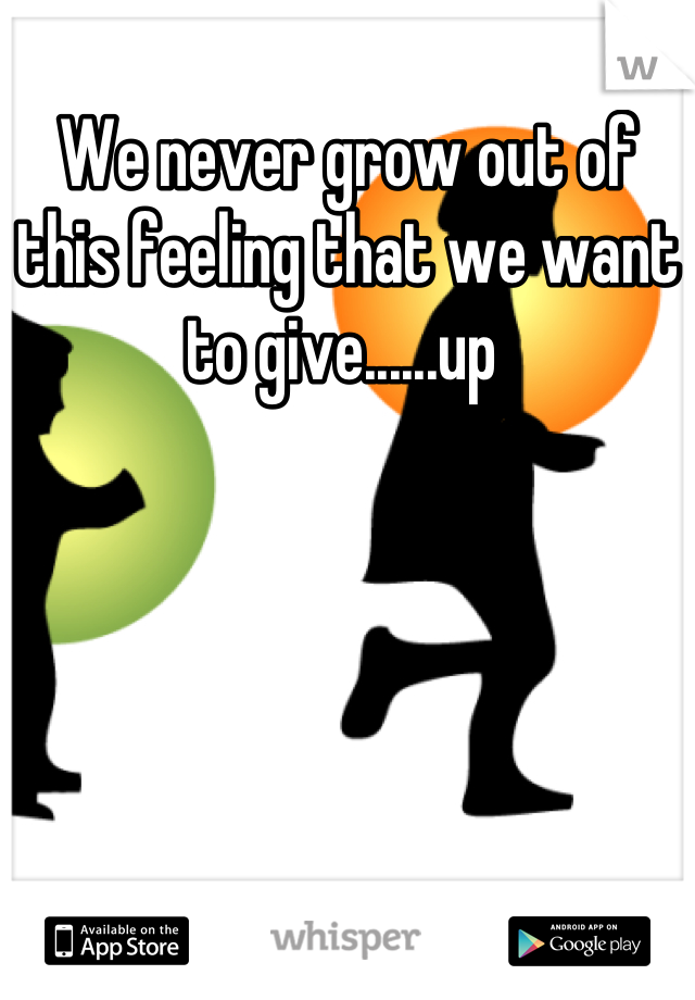We never grow out of this feeling that we want to give......up 